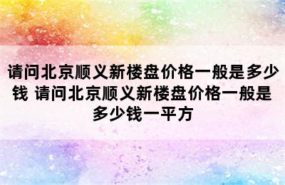 请问北京顺义新楼盘价格一般是多少钱 请问北京顺义新楼盘价格一般是多少钱一平方